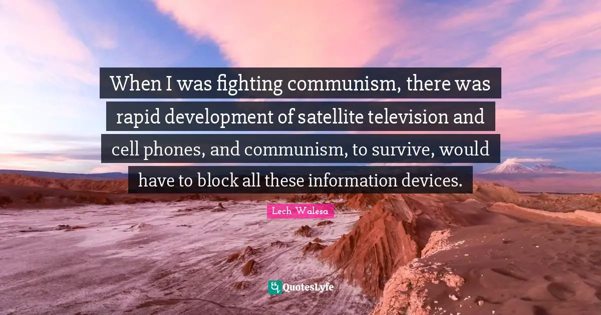 When I was fighting communism, there was rapid development of satellite television and cell phones, and communism, to survive, would have to block all these information devices.