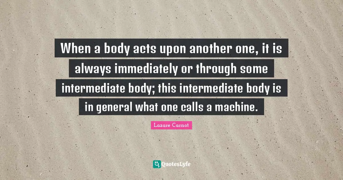 When a body acts upon another one, it is always immediately or through some intermediate body; this intermediate body is in general what one calls a machine.