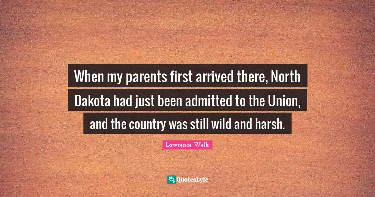 When my parents first arrived there, North Dakota had just been admitted to the Union, and the country was still wild and harsh.