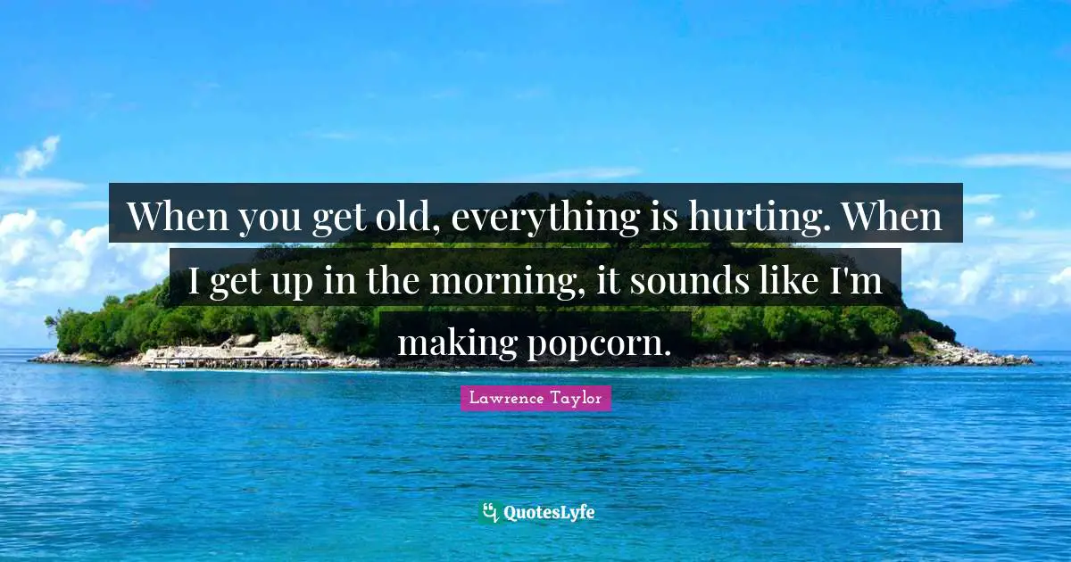 When you get old, everything is hurting. When I get up in the morning, it sounds like I'm making popcorn.