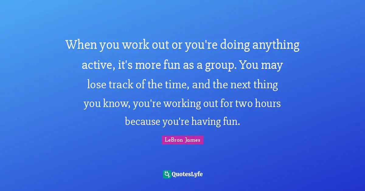 When you work out or you're doing anything active, it's more fun as a group. You may lose track of the time, and the next thing you know, you're working out for two hours because you're having fun.