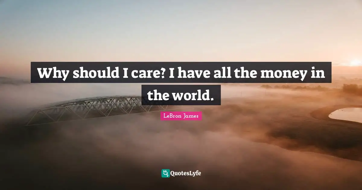 Why should I care? I have all the money in the world.