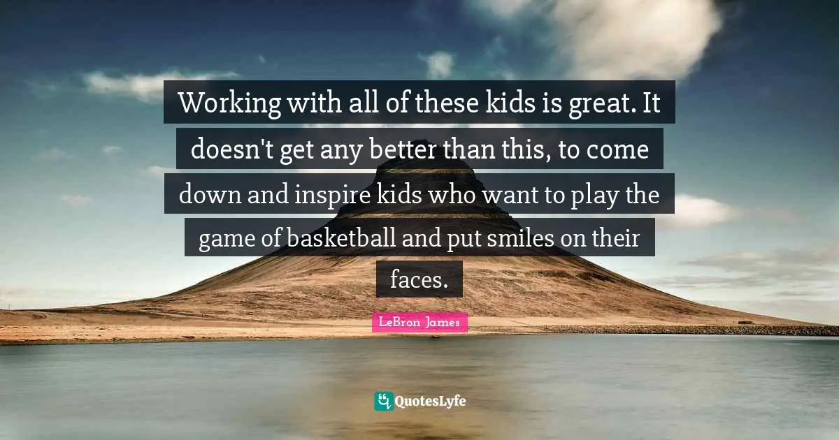 Working with all of these kids is great. It doesn't get any better than this, to come down and inspire kids who want to play the game of basketball and put smiles on their faces.