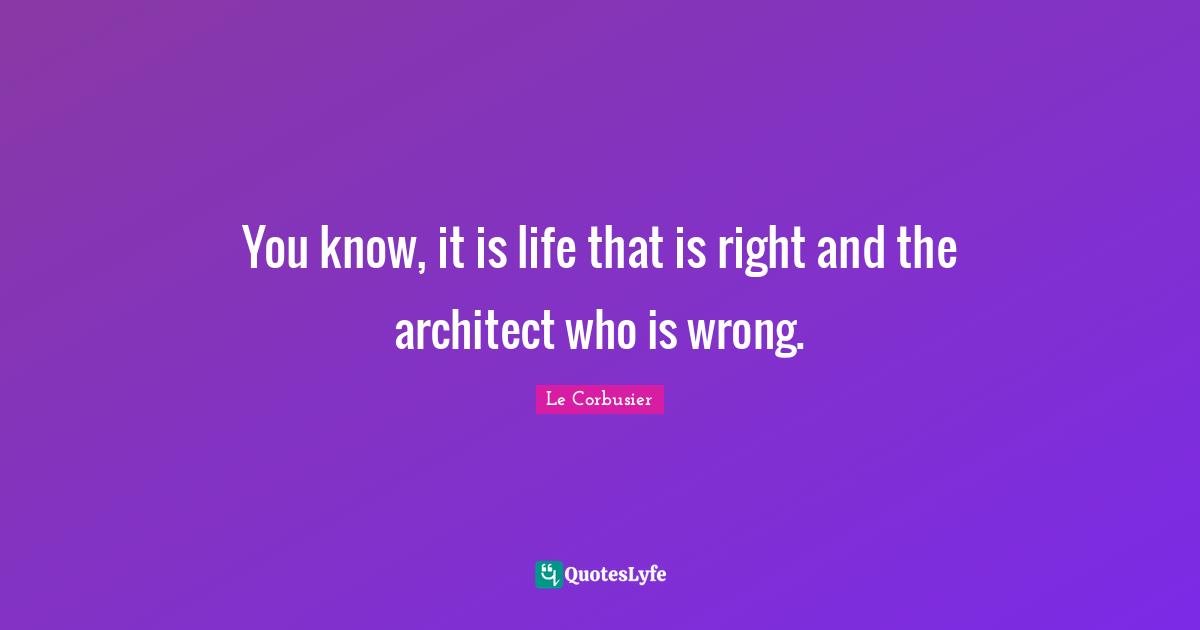 You know, it is life that is right and the architect who is wrong.