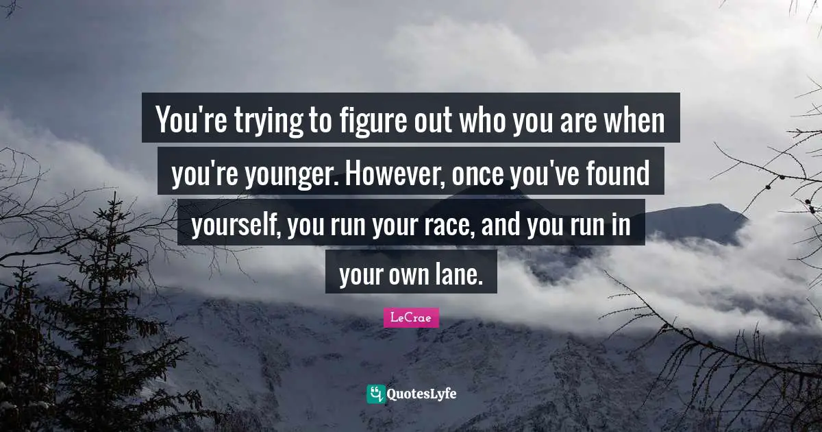 You're trying to figure out who you are when you're younger. However, once you've found yourself, you run your race, and you run in your own lane.