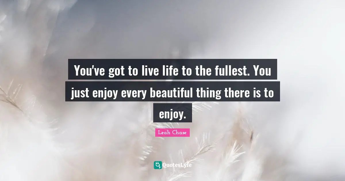 You've got to live life to the fullest. You just enjoy every beautiful thing there is to enjoy.