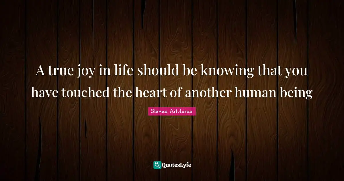 A true joy in life should be knowing that you have touched the heart of another human being