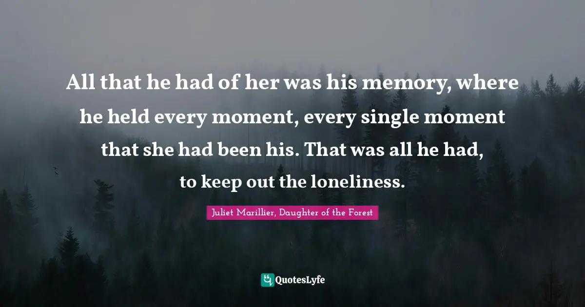 All that he had of her was his memory, where he held every moment, every single moment that she had been his. That was all he had, to keep out the loneliness.