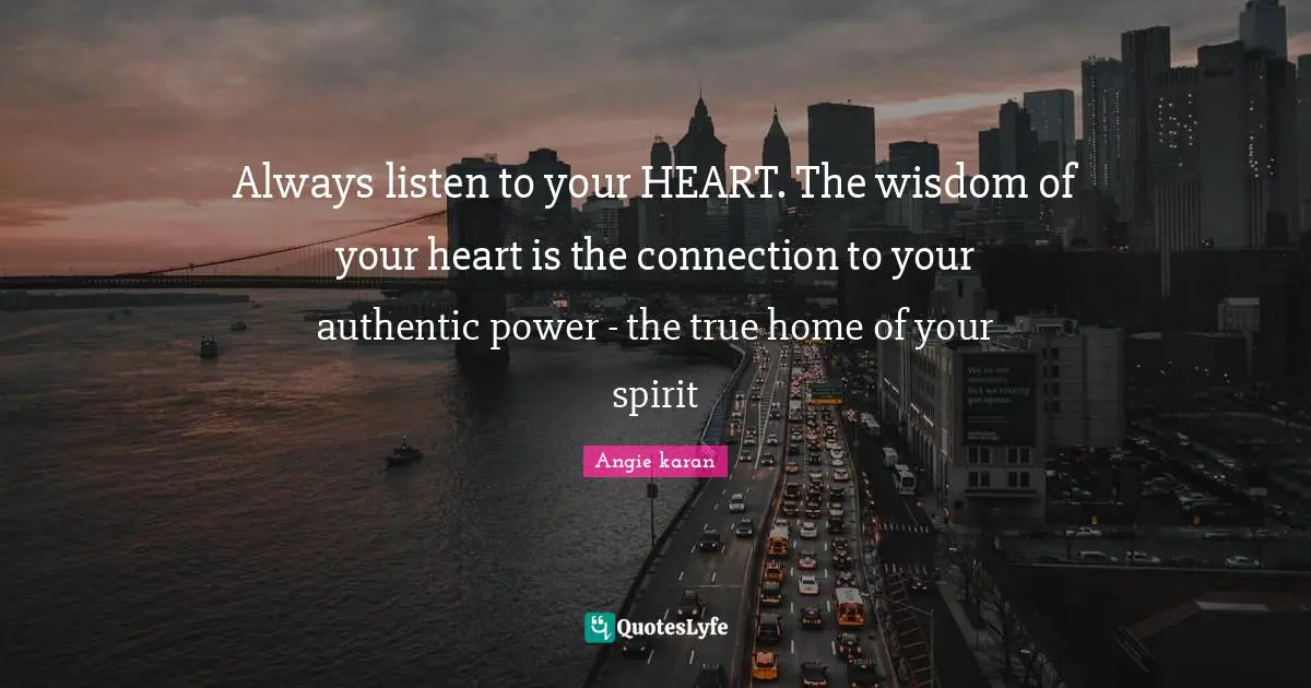 Always listen to your HEART. The wisdom of your heart is the connection to your authentic power - the true home of your spirit