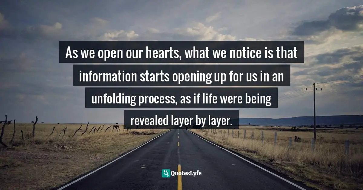 As we open our hearts, what we notice is that information starts opening up for us in an unfolding process, as if life were being revealed layer by layer.