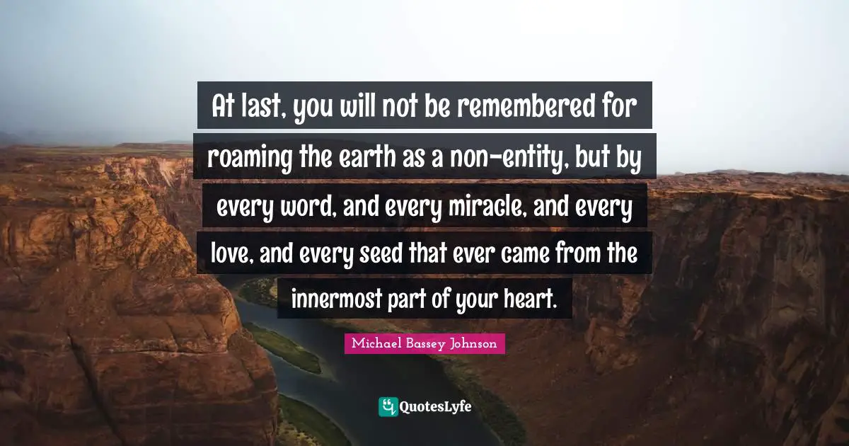 At last, you will not be remembered for roaming the earth as a non-entity, but by every word, and every miracle, and every love, and every seed that ever came from the innermost part of your heart.
