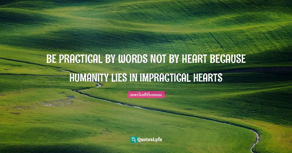 BE PRACTICAL BY WORDS NOT BY HEART BECAUSE HUMANITY LIES IN IMPRACTICAL HEARTS