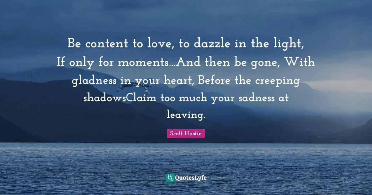 Be content to love, to dazzle in the light, If only for moments…And then be gone, With gladness in your heart, Before the creeping shadowsClaim too much your sadness at leaving.