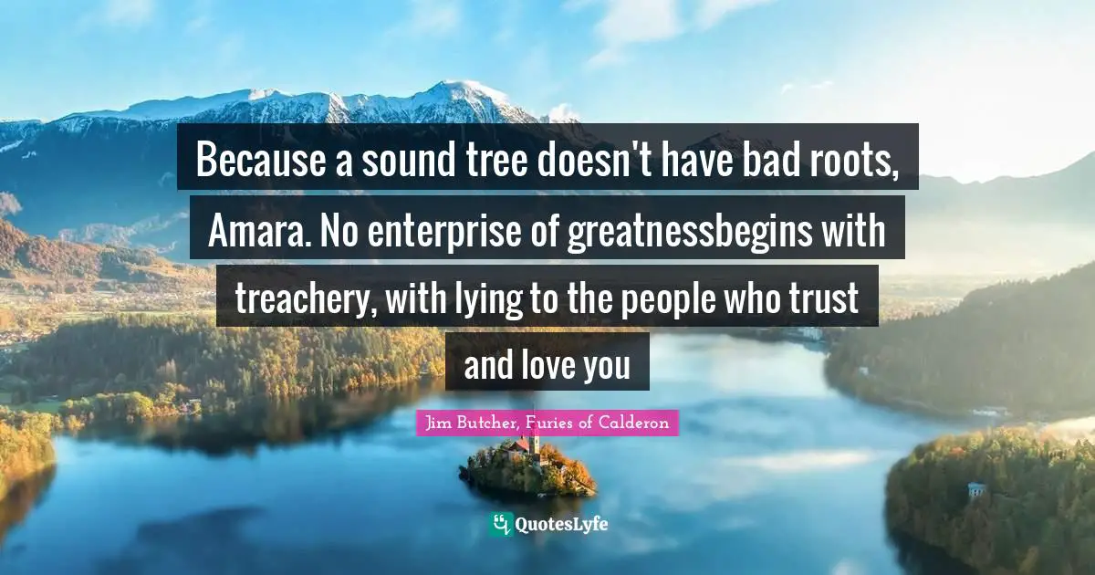 Because a sound tree doesn't have bad roots, Amara. No enterprise of greatnessbegins with treachery, with lying to the people who trust and love you