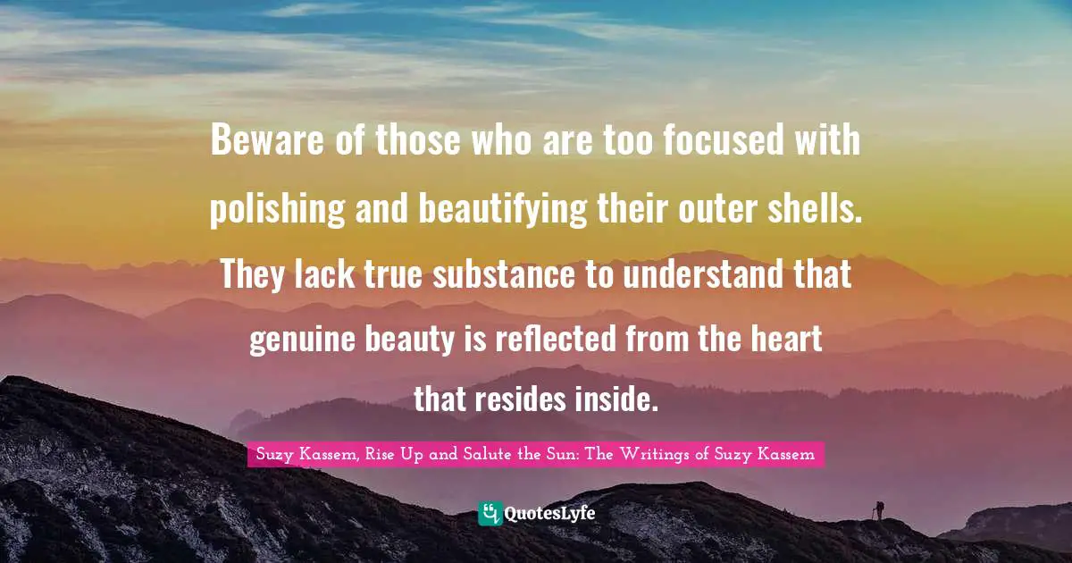 Beware of those who are too focused with polishing and beautifying their outer shells. They lack true substance to understand that genuine beauty is reflected from the heart that resides inside.