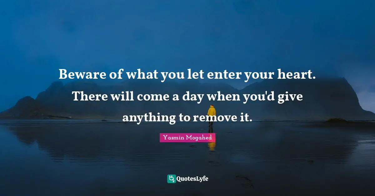 Beware of what you let enter your heart. There will come a day when you'd give anything to remove it.