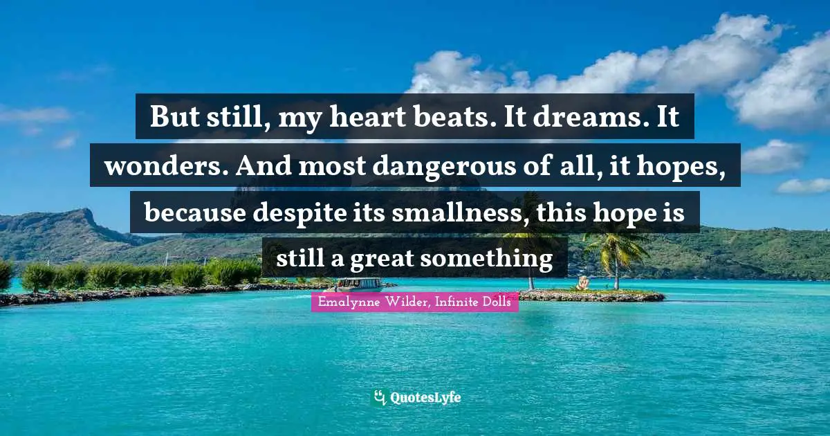 But still, my heart beats. It dreams. It wonders. And most dangerous of all, it hopes, because despite its smallness, this hope is still a great something