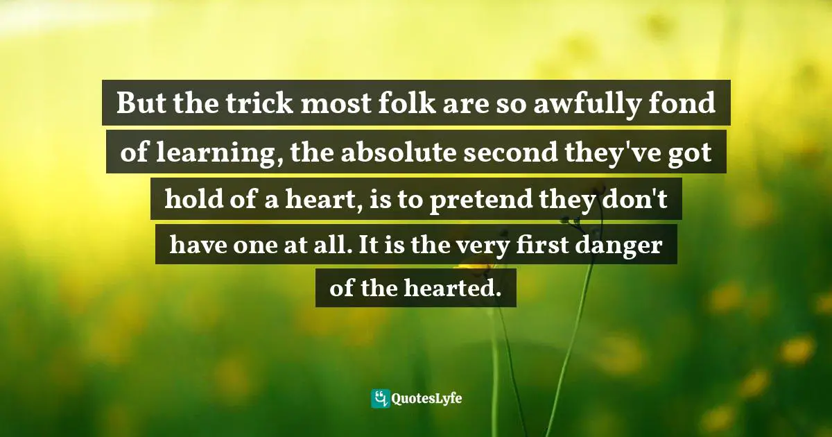 But the trick most folk are so awfully fond of learning, the absolute second they've got hold of a heart, is to pretend they don't have one at all. It is the very first danger of the hearted.