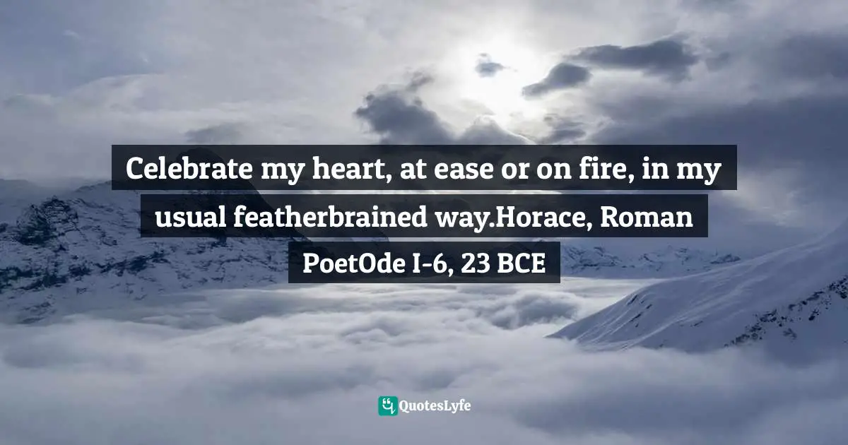 Celebrate my heart, at ease or on fire, in my usual featherbrained way.Horace, Roman PoetOde I-6, 23 BCE