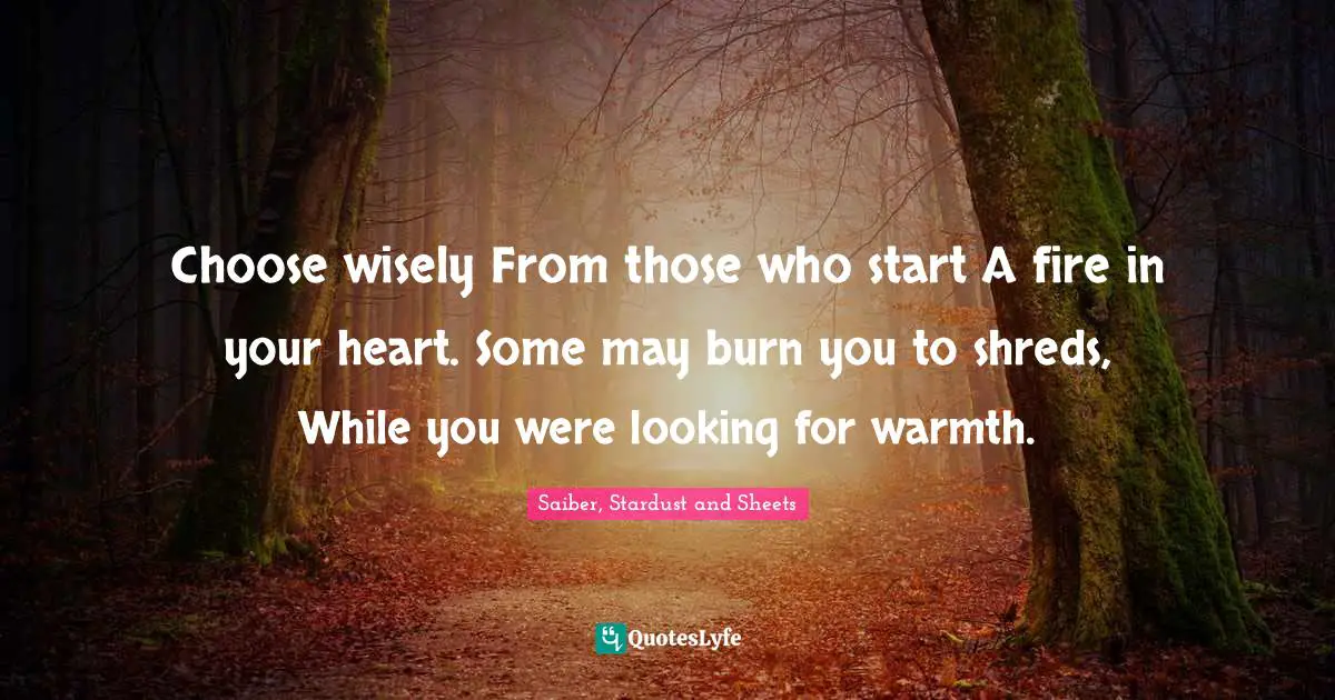 Choose wisely From those who start A fire in your heart. Some may burn you to shreds, While you were looking for warmth.