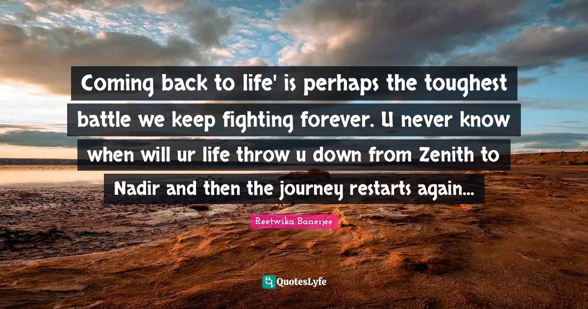 Coming back to life' is perhaps the toughest battle we keep fighting forever. U never know when will ur life throw u down from Zenith to Nadir and then the journey restarts again...