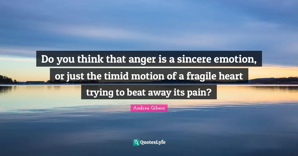 Do you think that anger is a sincere emotion, or just the timid motion of a fragile heart trying to beat away its pain?