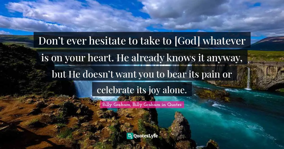 Don’t ever hesitate to take to [God] whatever is on your heart. He already knows it anyway, but He doesn’t want you to bear its pain or celebrate its joy alone.