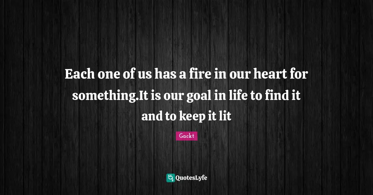 Each one of us has a fire in our heart for something.It is our goal in life to find it and to keep it lit