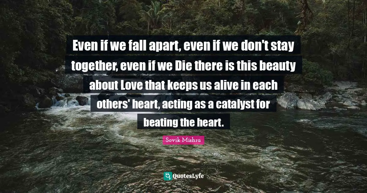 Even if we fall apart, even if we don't stay together, even if we Die there is this beauty about Love that keeps us alive in each others' heart, acting as a catalyst for beating the heart.