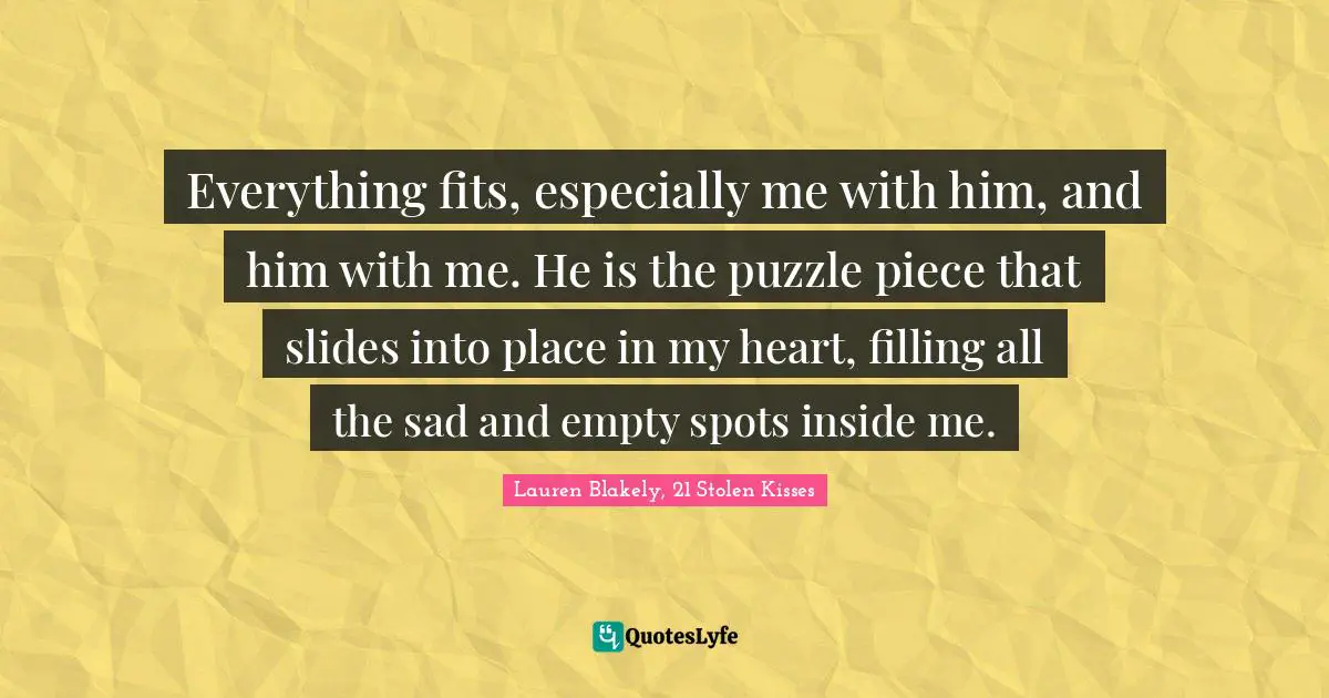 Everything fits, especially me with him, and him with me. He is the puzzle piece that slides into place in my heart, filling all the sad and empty spots inside me.