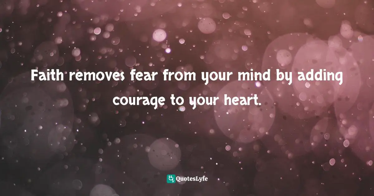 Faith removes fear from your mind by adding courage to your heart.
