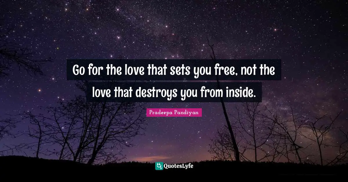 Go for the love that sets you free, not the love that destroys you from inside.