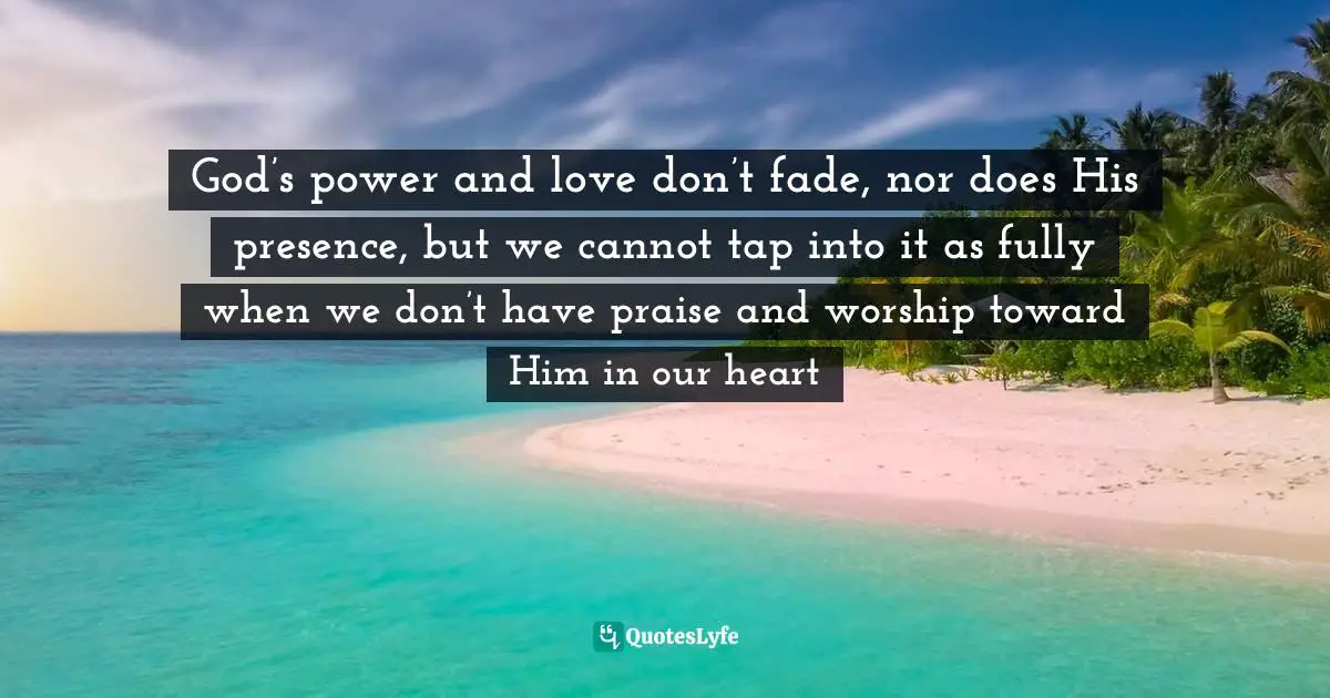 God’s power and love don’t fade, nor does His presence, but we cannot tap into it as fully when we don’t have praise and worship toward Him in our heart