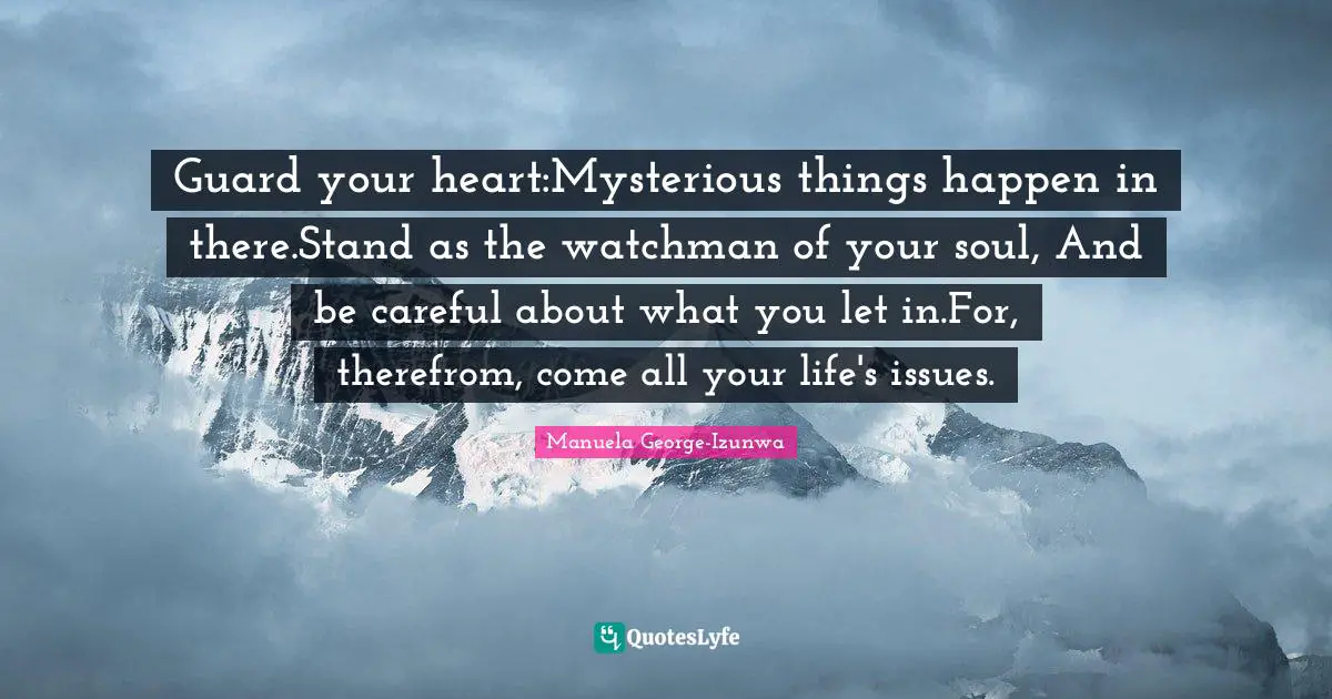 Guard your heart:Mysterious things happen in there.Stand as the watchman of your soul, And be careful about what you let in.For, therefrom, come all your life's issues.