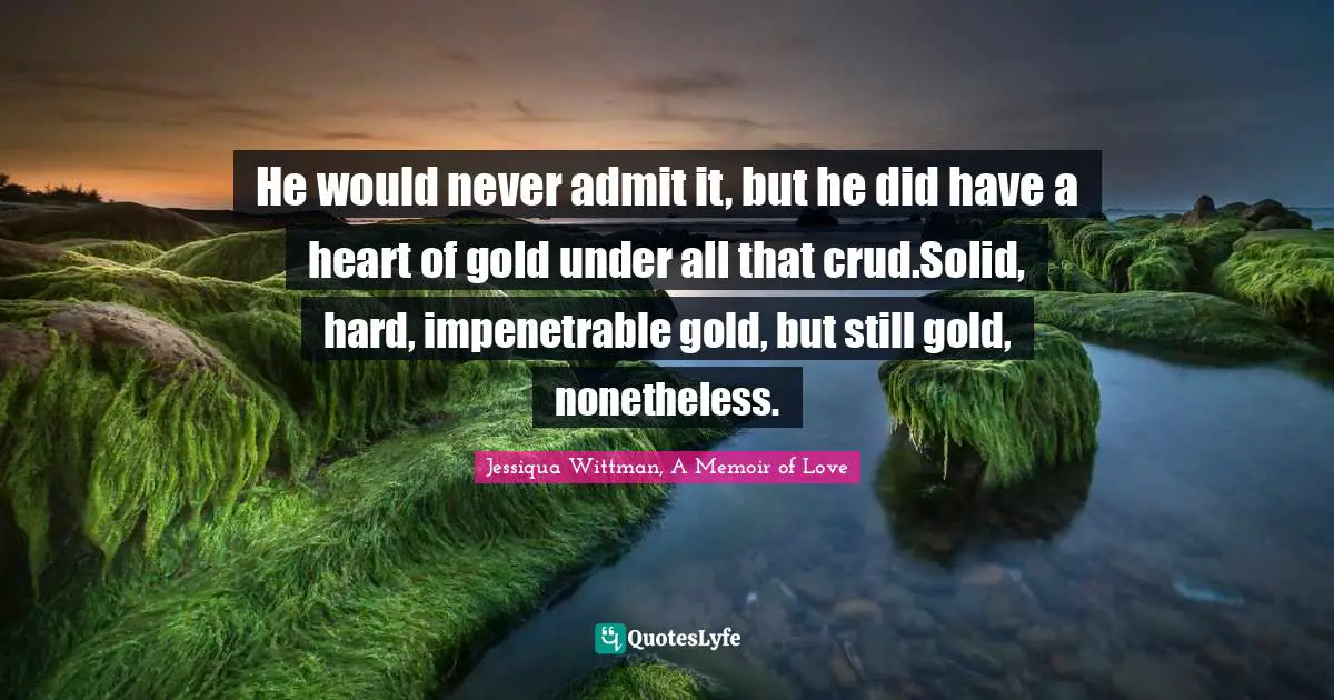He would never admit it, but he did have a heart of gold under all that crud.Solid, hard, impenetrable gold, but still gold, nonetheless.