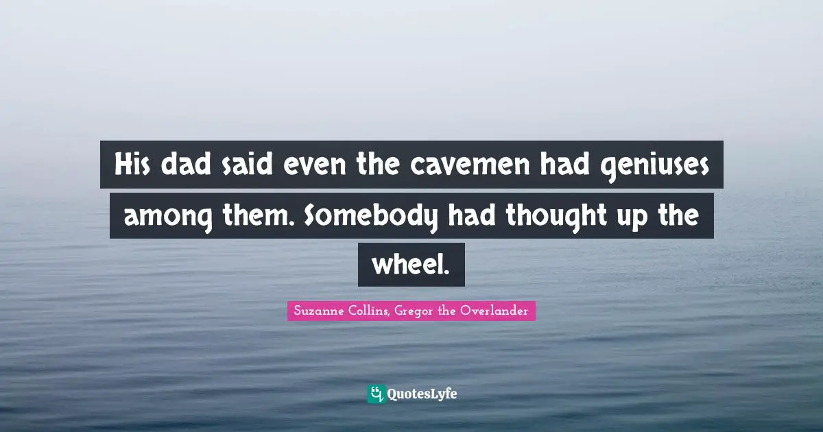 His dad said even the cavemen had geniuses among them. Somebody had thought up the wheel.