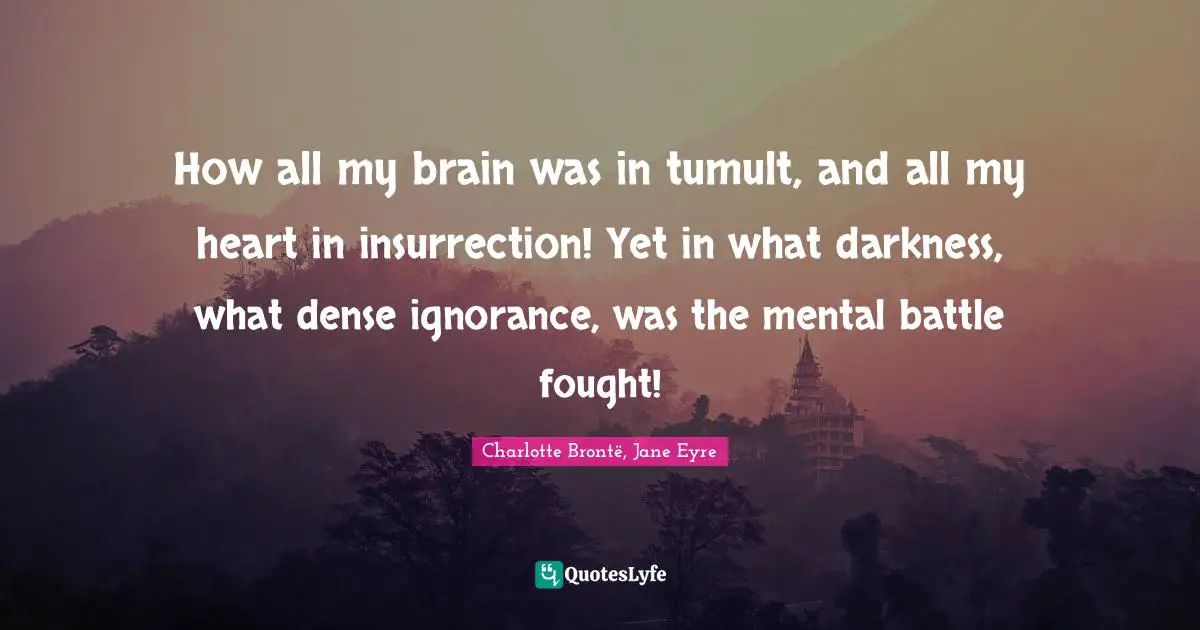 How all my brain was in tumult, and all my heart in insurrection! Yet in what darkness, what dense ignorance, was the mental battle fought!