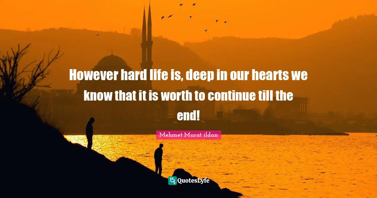 However hard life is, deep in our hearts we know that it is worth to continue till the end!
