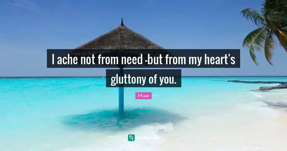 I ache not from need -but from my heart's gluttony of you.