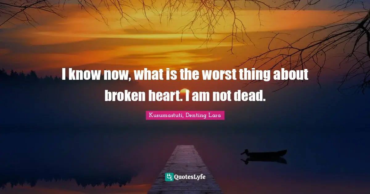 I know now, what is the worst thing about broken heart. I am not dead.