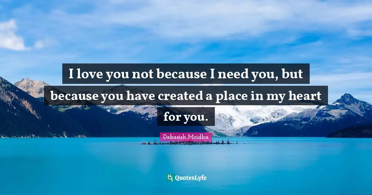 I love you not because I need you, but because you have created a place in my heart for you.