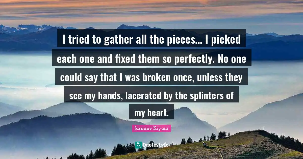I tried to gather all the pieces… I picked each one and fixed them so perfectly. No one could say that I was broken once, unless they see my hands, lacerated by the splinters of my heart.
