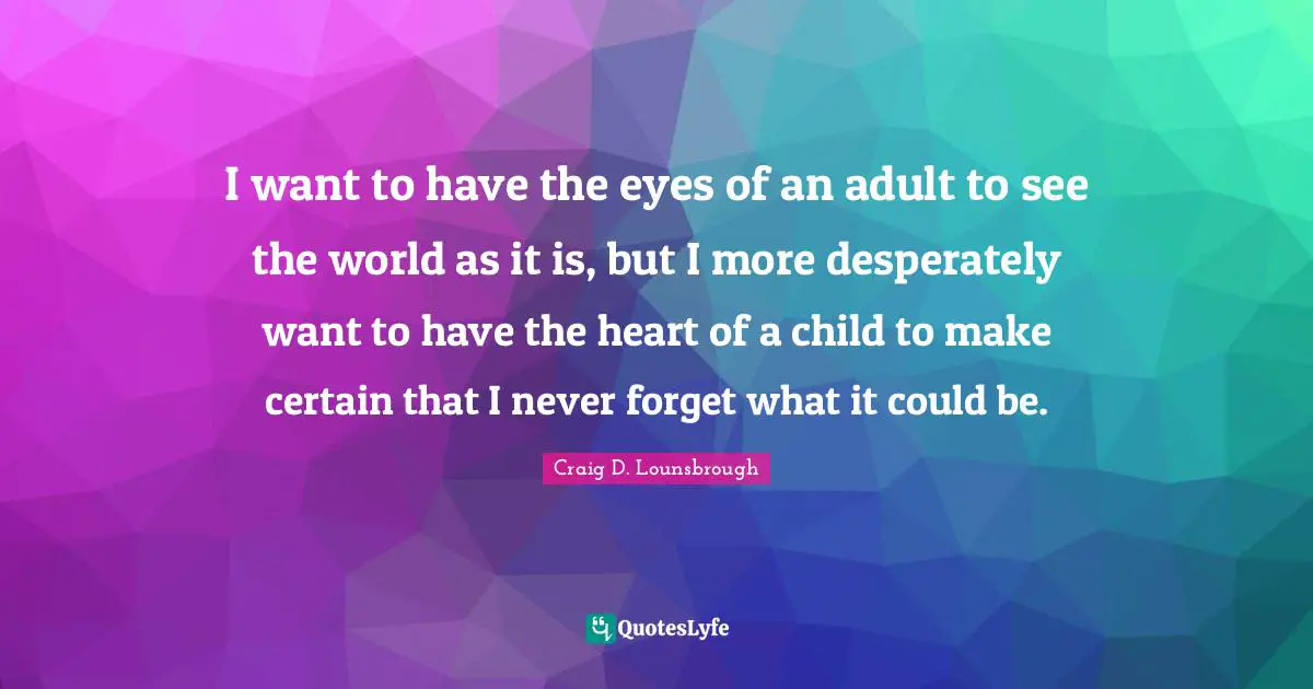 I want to have the eyes of an adult to see the world as it is, but I more desperately want to have the heart of a child to make certain that I never forget what it could be.