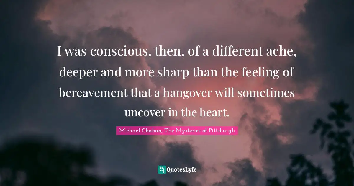 Michael Chabon, The Mysteries Of Pittsburgh Quotes: "I was conscious, then, of a different ache, deeper and more sharp than the feeling of bereavement that a hangover will sometimes uncover in the heart."