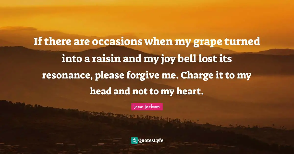 Grapes Quotes: "If there are occasions when my grape turned into a raisin and my joy bell lost its resonance, please forgive me. Charge it to my head and not to my heart."