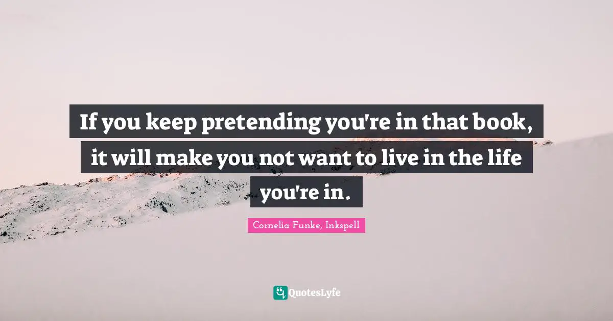 If you keep pretending you're in that book, it will make you not want to live in the life you're in.