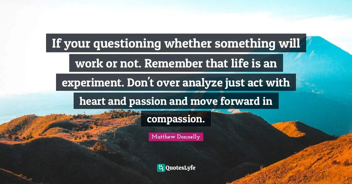 Experiment Quotes: "If your questioning whether something will work or not. Remember that life is an experiment. Don't over analyze just act with heart and passion and move forward in compassion."
