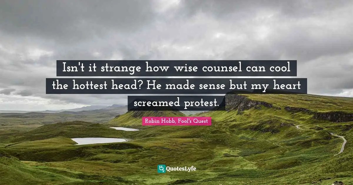 Isn't it strange how wise counsel can cool the hottest head? He made sense but my heart screamed protest.