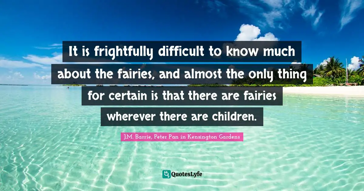 It is frightfully difficult to know much about the fairies, and almost the only thing for certain is that there are fairies wherever there are children.