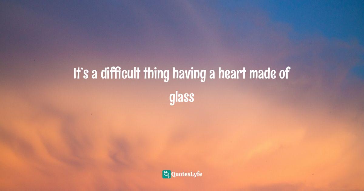 It’s a difficult thing having a heart made of glass